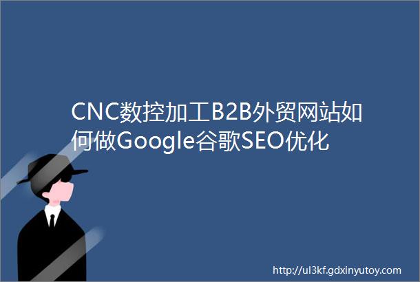 CNC数控加工B2B外贸网站如何做Google谷歌SEO优化关键字排名